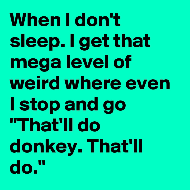 When I don't sleep. I get that mega level of weird where even I stop and go "That'll do donkey. That'll do."