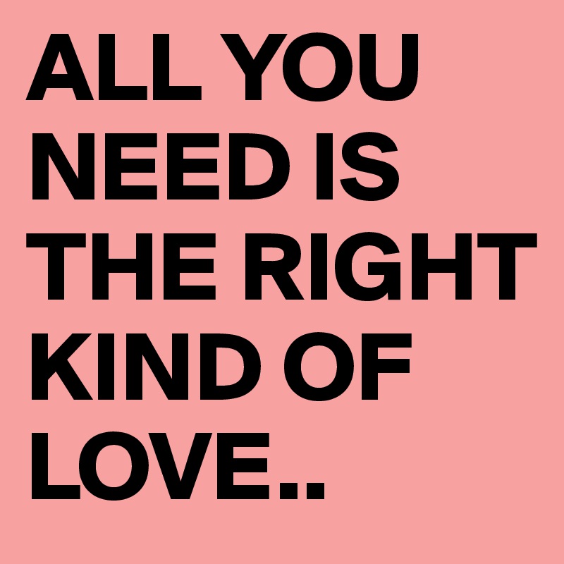 ALL YOU NEED IS THE RIGHT KIND OF LOVE..