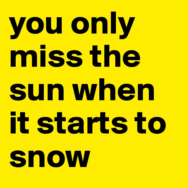 you only miss the sun when it starts to snow
