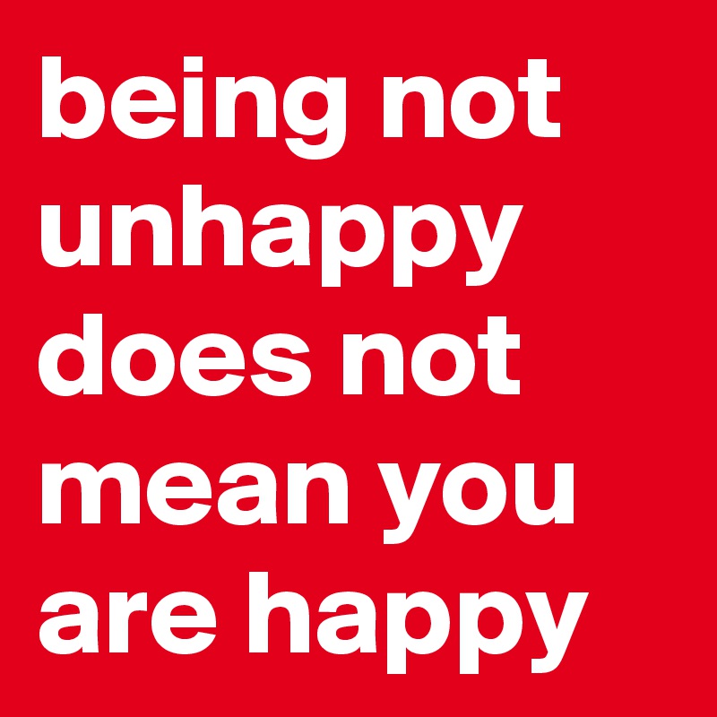 being not unhappy does not mean you are happy