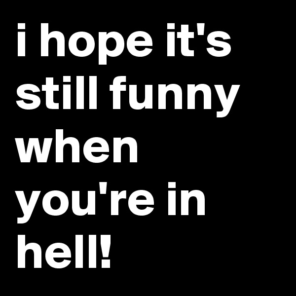 i hope it's still funny when you're in hell!
