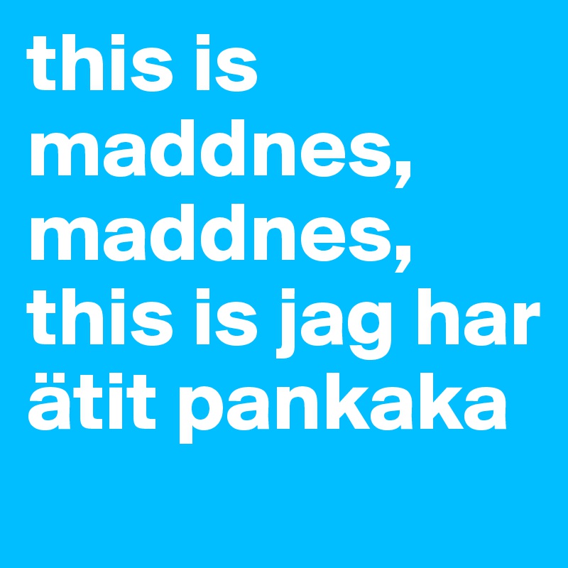 this is maddnes, maddnes, this is jag har ätit pankaka 