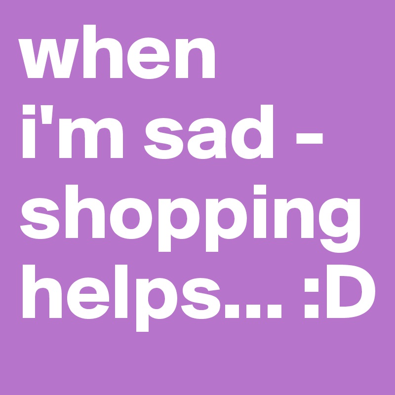 when 
i'm sad - shopping helps... :D