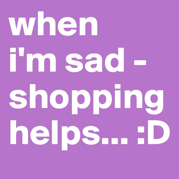 when 
i'm sad - shopping helps... :D
