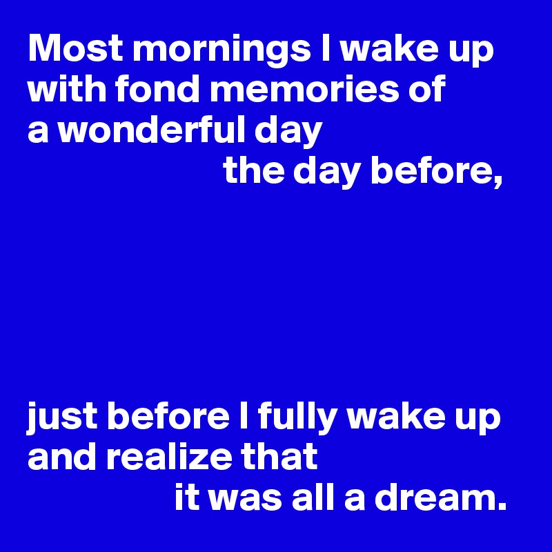 Most mornings I wake up with fond memories of 
a wonderful day 
                        the day before,





just before I fully wake up and realize that 
                  it was all a dream. 