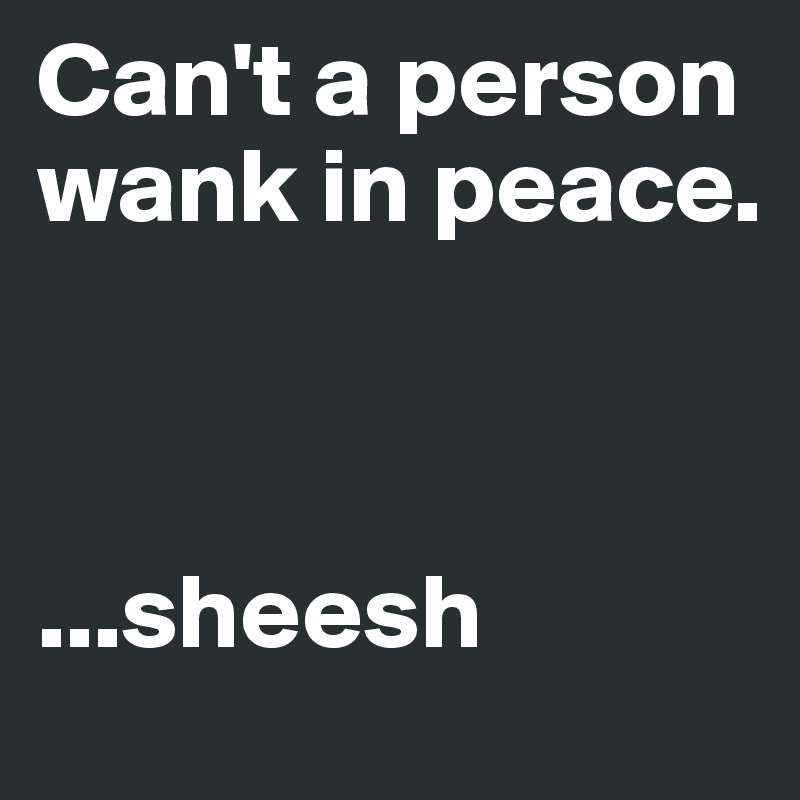 Can't a person wank in peace. 



...sheesh