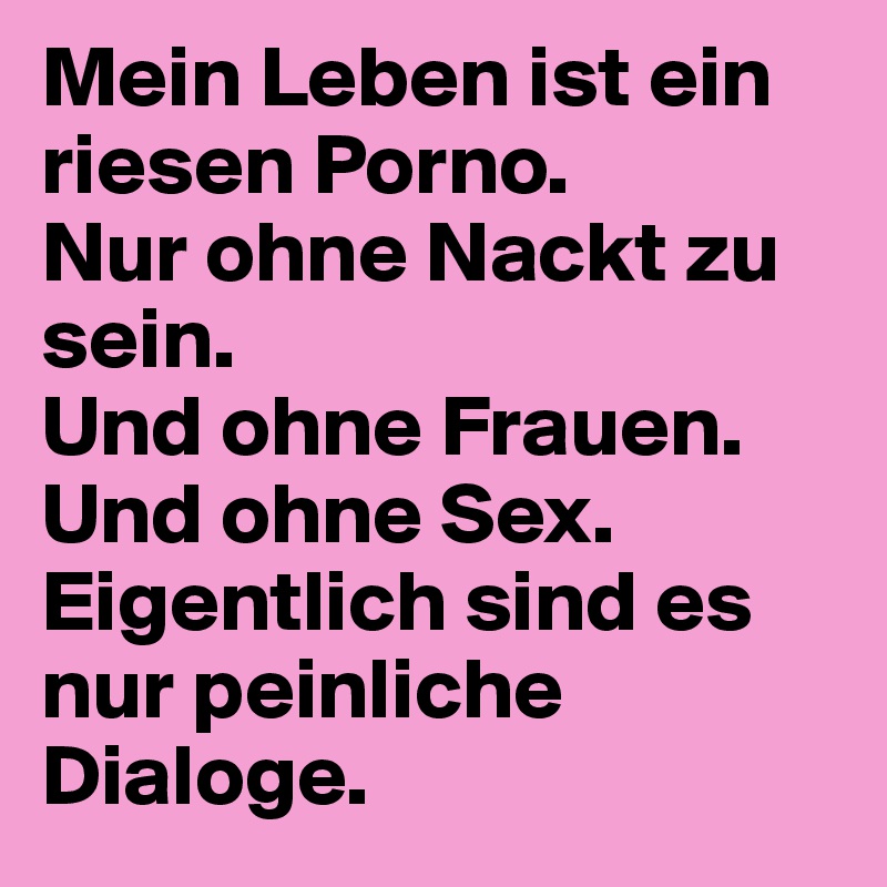 Mein Leben ist ein riesen Porno.
Nur ohne Nackt zu sein.
Und ohne Frauen.
Und ohne Sex.
Eigentlich sind es nur peinliche Dialoge.