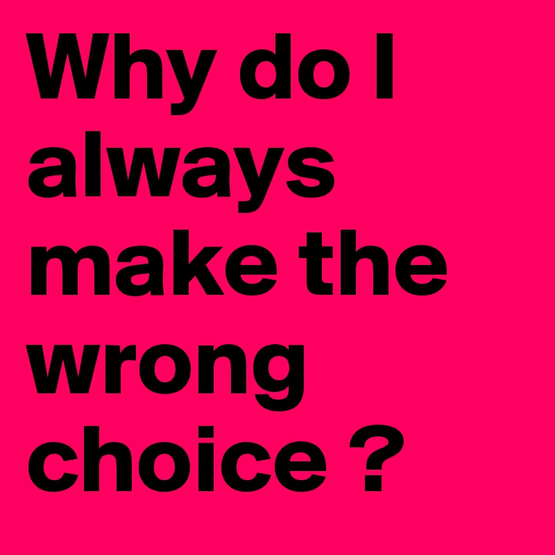 Why do I always make the wrong choice ?