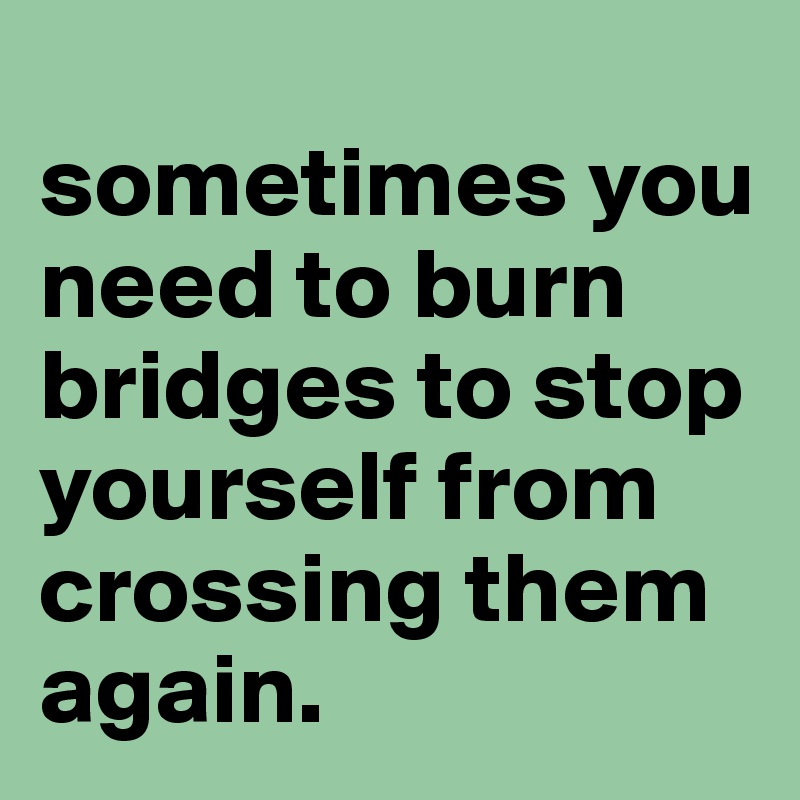 
sometimes you need to burn bridges to stop yourself from crossing them again. 