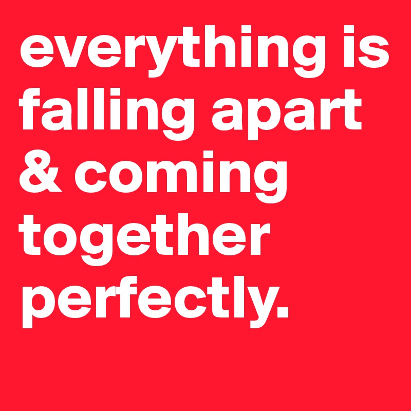 everything is falling apart & coming together perfectly.