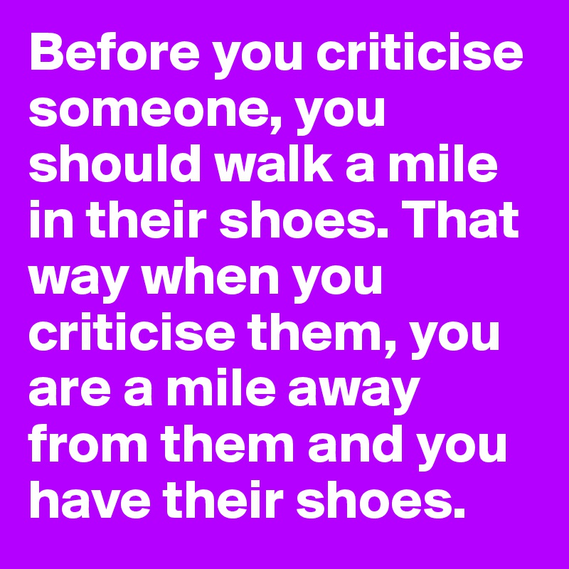 Before you criticise someone, you should walk a mile in their shoes. That way when you criticise them, you are a mile away from them and you have their shoes.