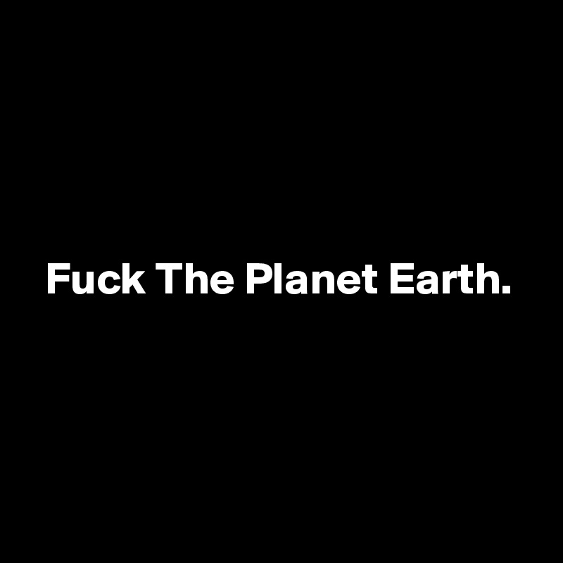 




  Fuck The Planet Earth.




