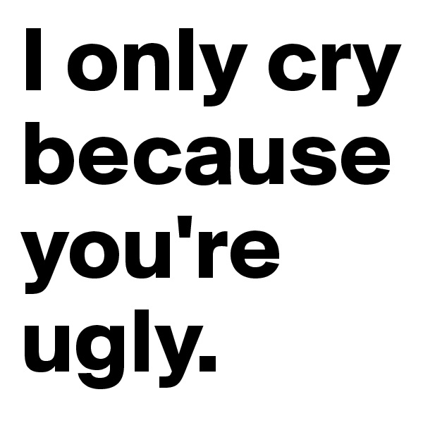 I only cry because you're ugly.