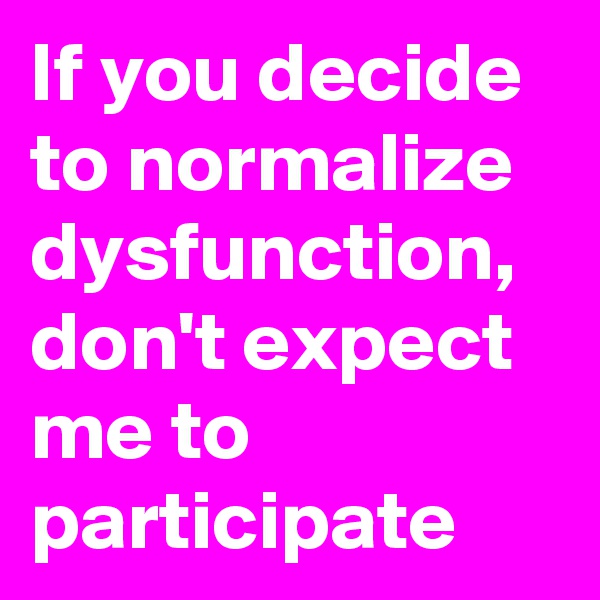 If you decide to normalize dysfunction, don't expect me to participate 