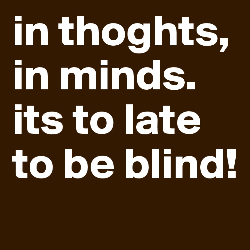 in thoghts, in minds. its to late to be blind!