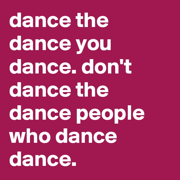 dance the dance you dance. don't dance the dance people who dance dance.