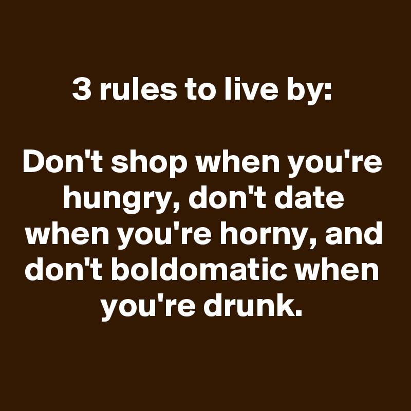 
3 rules to live by:

Don't shop when you're hungry, don't date when you're horny, and don't boldomatic when you're drunk.


