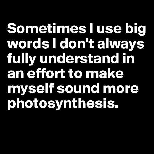 
Sometimes I use big words I don't always fully understand in an effort to make myself sound more photosynthesis. 

