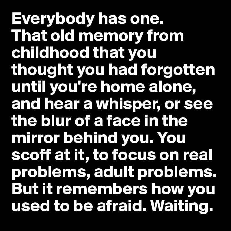 Everybody has one.
That old memory from childhood that you thought you had forgotten until you're home alone, and hear a whisper, or see the blur of a face in the mirror behind you. You scoff at it, to focus on real problems, adult problems. But it remembers how you used to be afraid. Waiting.