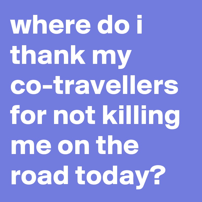 where do i thank my co-travellers for not killing me on the road today? 