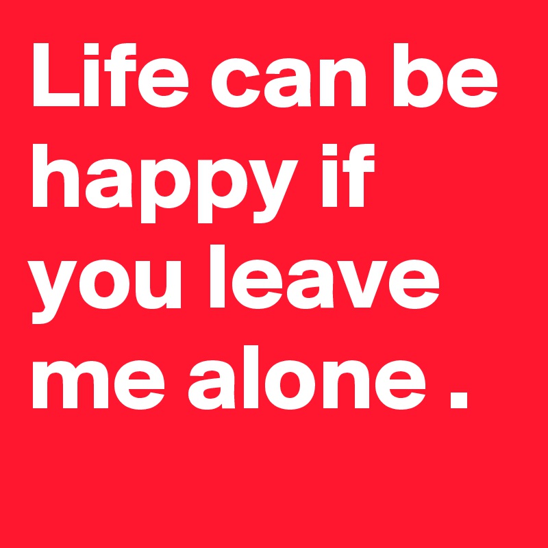 Life can be happy if you leave me alone .