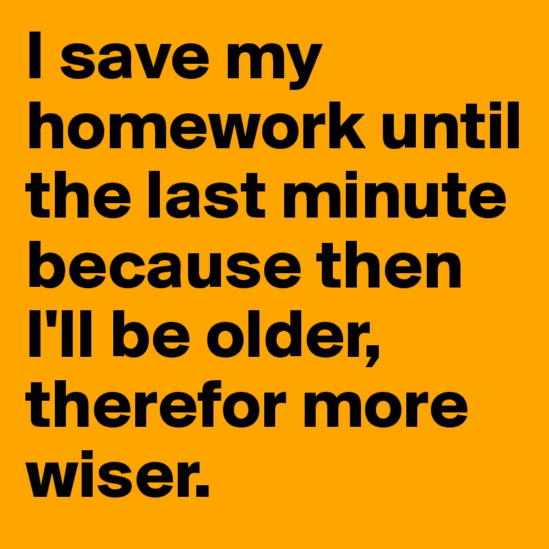 I save my homework until the last minute because then 
I'll be older, therefor more wiser.