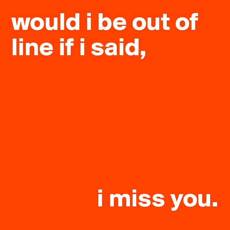 would i be out of line if i said,





                 i miss you.