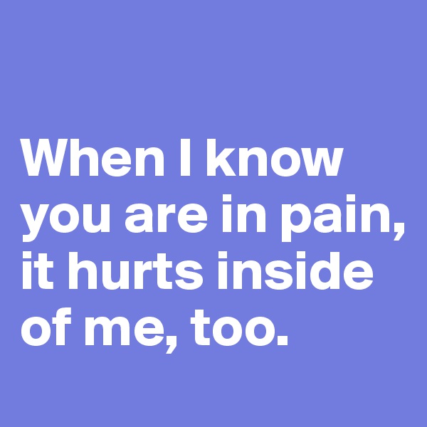 

When I know you are in pain, it hurts inside of me, too.