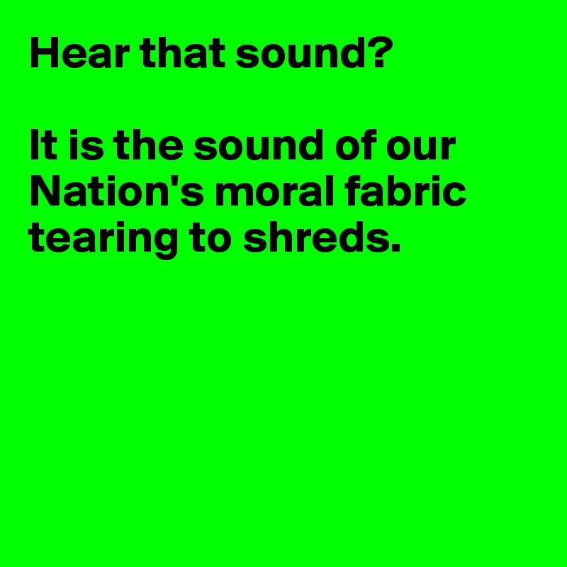 Hear that sound?

It is the sound of our Nation's moral fabric tearing to shreds.





