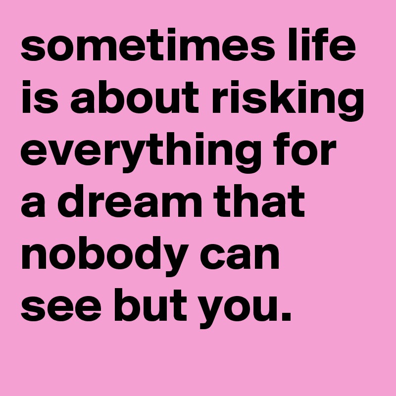 sometimes life is about risking everything for a dream that nobody can see but you.