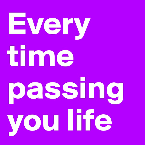 Every time passing you life