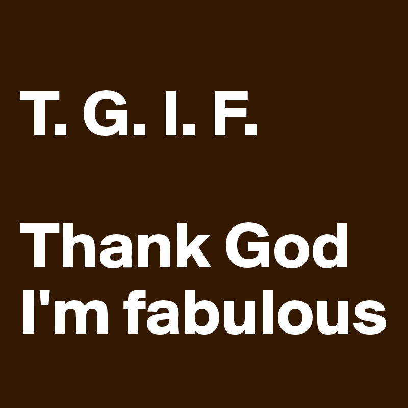 
T. G. I. F.

Thank God I'm fabulous 