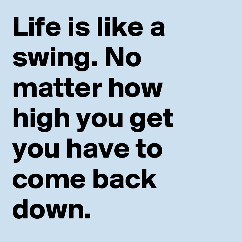 Life is like a swing. No matter how high you get you have to come back down.