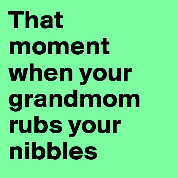 That moment when your grandmom rubs your nibbles
