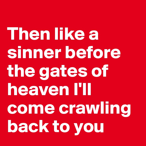 
Then like a sinner before the gates of heaven I'll come crawling back to you