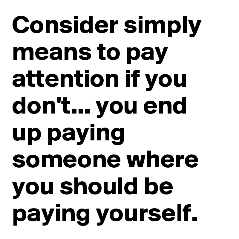 Consider simply means to pay attention if you don't... you end up paying someone where you should be paying yourself.