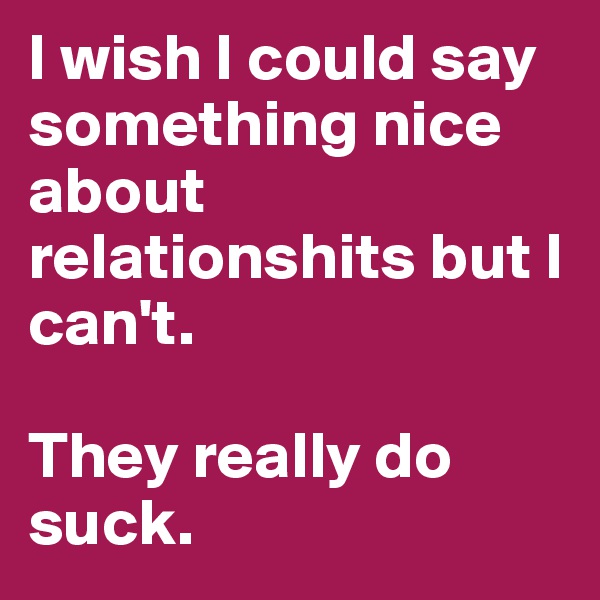 I wish I could say something nice about relationshits but I can't. 

They really do suck. 