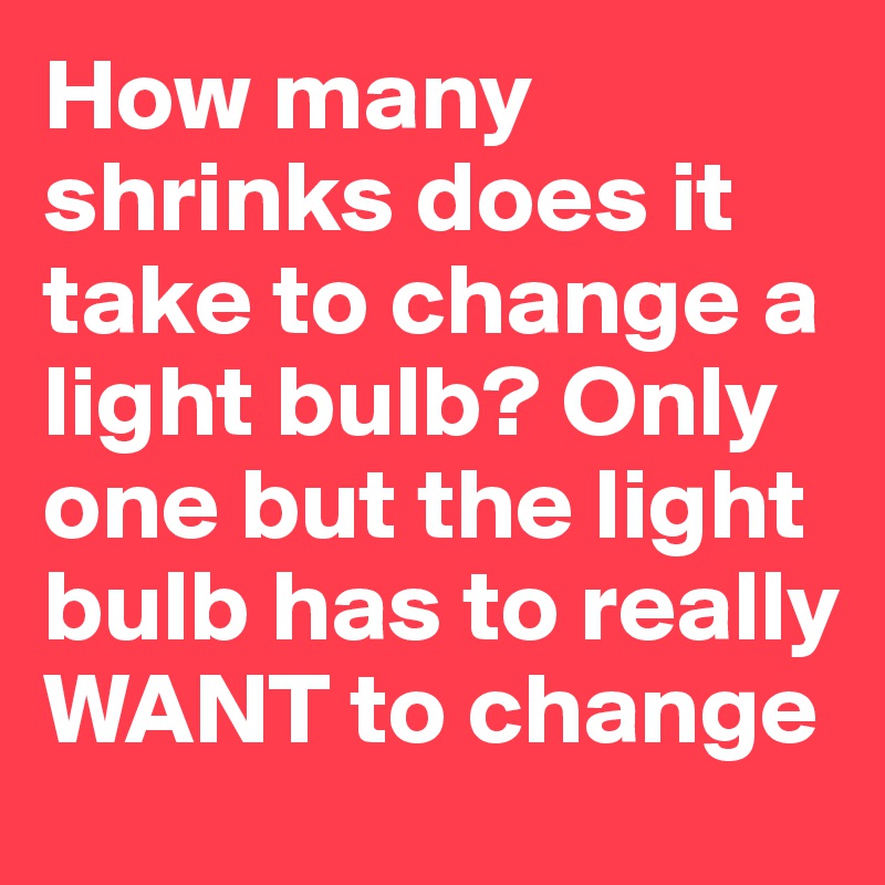 How many shrinks does it take to change a light bulb? Only one but the light bulb has to really WANT to change 