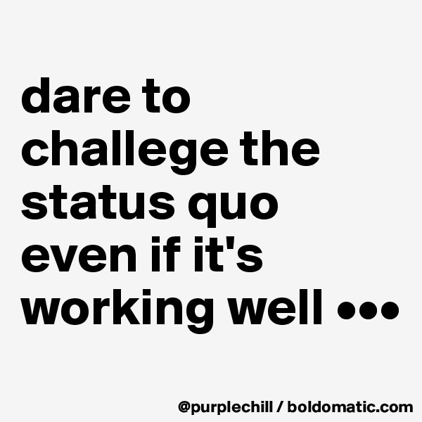 
dare to challege the status quo even if it's working well •••
