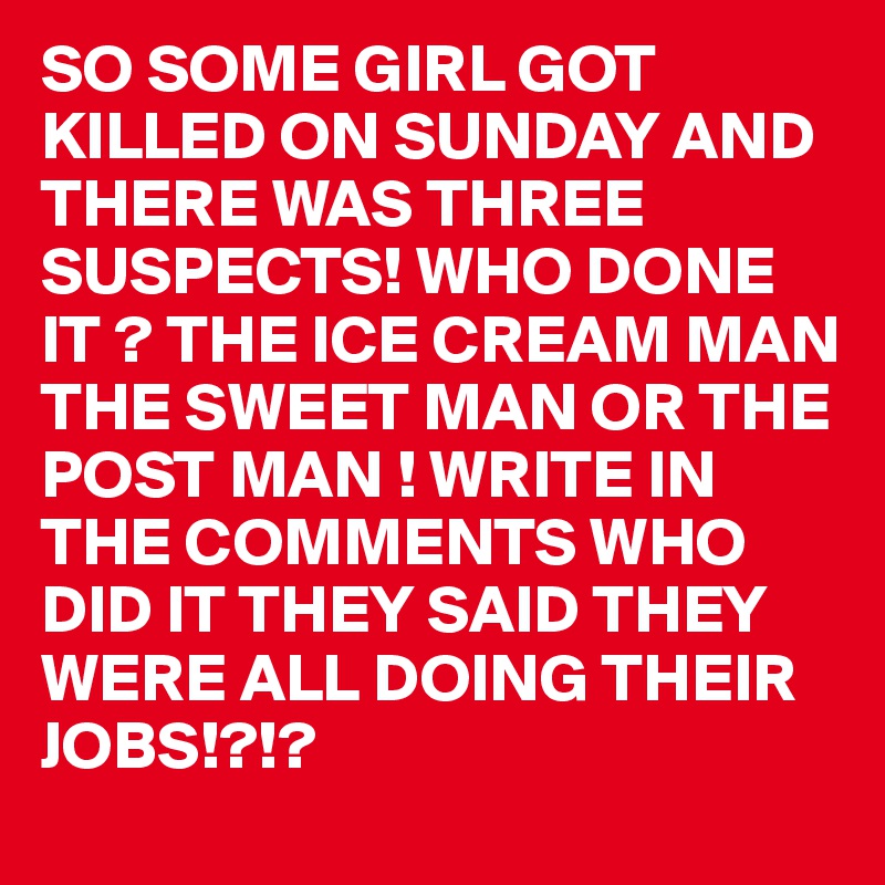 SO SOME GIRL GOT KILLED ON SUNDAY AND THERE WAS THREE SUSPECTS! WHO DONE IT ? THE ICE CREAM MAN THE SWEET MAN OR THE POST MAN ! WRITE IN THE COMMENTS WHO DID IT THEY SAID THEY WERE ALL DOING THEIR JOBS!?!?