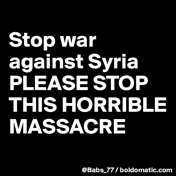 
Stop war against Syria
PLEASE STOP THIS HORRIBLE MASSACRE
