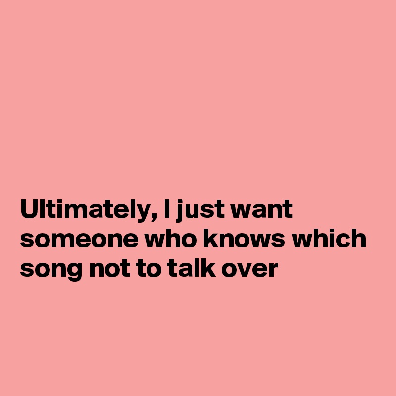





Ultimately, I just want someone who knows which song not to talk over


