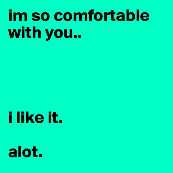 im so comfortable 
with you.. 




i like it. 

alot.  