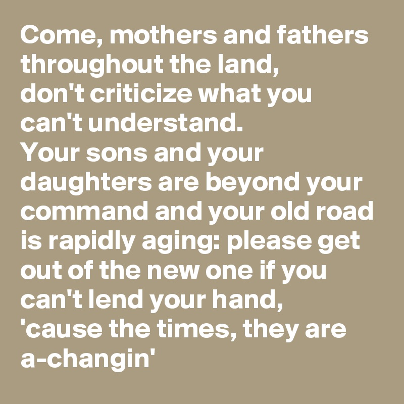 Come, mothers and fathers throughout the land,
don't criticize what you can't understand.
Your sons and your daughters are beyond your command and your old road is rapidly aging: please get out of the new one if you can't lend your hand,
'cause the times, they are a-changin'