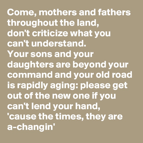 Come, mothers and fathers throughout the land,
don't criticize what you can't understand.
Your sons and your daughters are beyond your command and your old road is rapidly aging: please get out of the new one if you can't lend your hand,
'cause the times, they are a-changin'