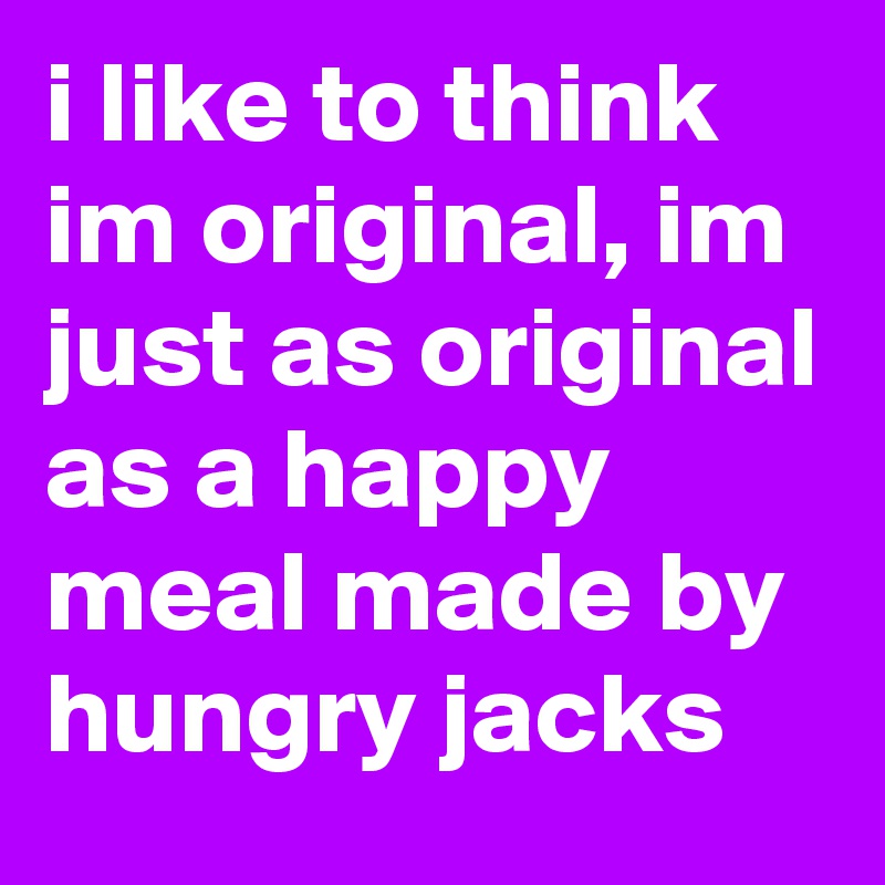 i like to think im original, im just as original as a happy meal made by hungry jacks 