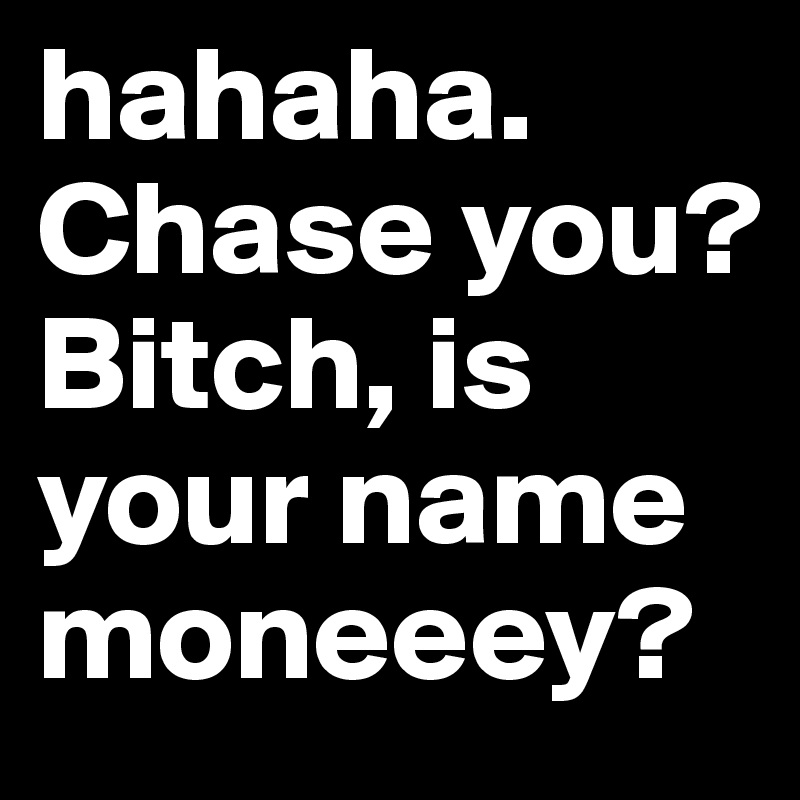 hahaha. Chase you? Bitch, is your name moneeey?