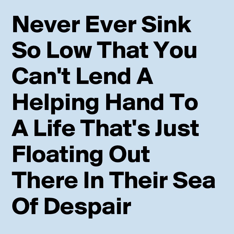 Never Ever Sink So Low That You Can't Lend A Helping Hand To A Life That's Just Floating Out There In Their Sea Of Despair 