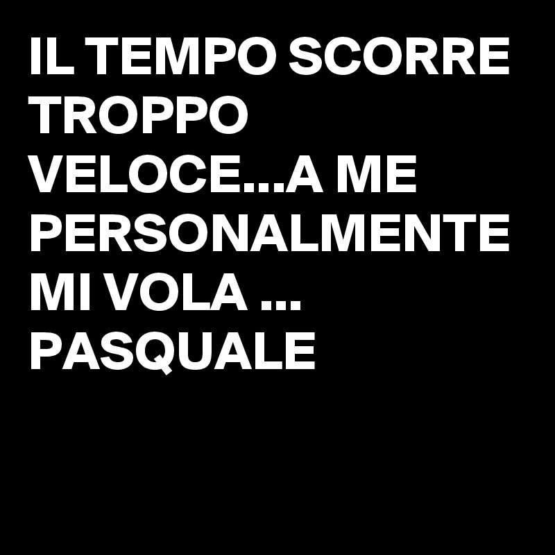 IL TEMPO SCORRE TROPPO VELOCE...A ME PERSONALMENTE MI VOLA ...           PASQUALE