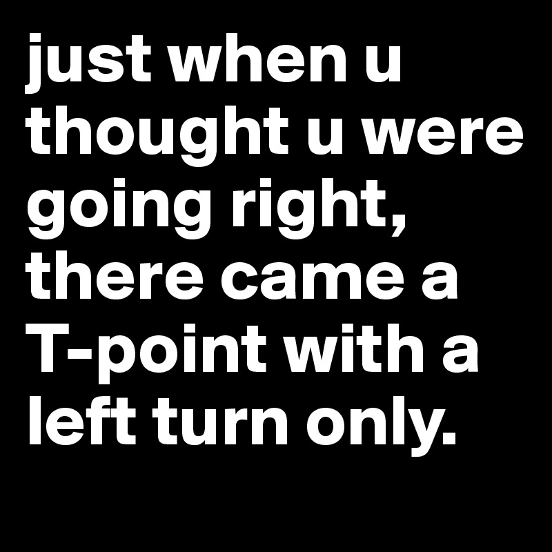 just when u thought u were going right, there came a T-point with a left turn only.